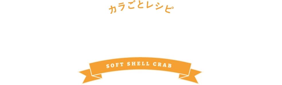 カラごとレシピ RECIPE soft shell crab